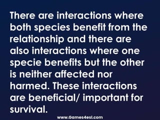 There are interactions where
both species benefit from the
relationship and there are
also interactions where one
specie benefits but the other
is neither affected nor
harmed. These interactions
are beneficial/ important for
survival.
 