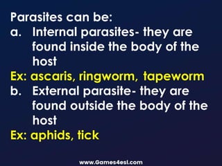 Parasites can be:
a. Internal parasites- they are
found inside the body of the
host
Ex: ascaris, ringworm, tapeworm
b. External parasite- they are
found outside the body of the
host
Ex: aphids, tick
 