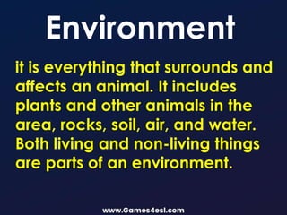 it is everything that surrounds and
affects an animal. It includes
plants and other animals in the
area, rocks, soil, air, and water.
Both living and non-living things
are parts of an environment.
Environment
 