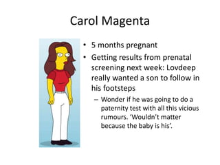 Carol Magenta 
• 5 months pregnant 
• Getting results from prenatal 
screening next week: Lovdeep 
really wanted a son to follow in 
his footsteps 
– Wonder if he was going to do a 
paternity test with all this vicious 
rumours. ‘Wouldn’t matter 
because the baby is his’. 
 
