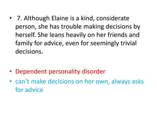 • 7. Although Elaine is a kind, considerate
person, she has trouble making decisions by
herself. She leans heavily on her friends and
family for advice, even for seemingly trivial
decisions.
• Dependent personality disorder
• can’t make decisions on her own, always asks
for advice
 