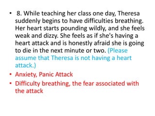 • 8. While teaching her class one day, Theresa
suddenly begins to have difficulties breathing.
Her heart starts pounding wildly, and she feels
weak and dizzy. She feels as if she's having a
heart attack and is honestly afraid she is going
to die in the next minute or two. (Please
assume that Theresa is not having a heart
attack.)
• Anxiety, Panic Attack
• Difficulty breathing, the fear associated with
the attack
 