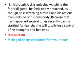 • 9. Although Jack is enjoying watching the
football game, he feels oddly detached, as
though he is watching himself and his actions
from outside of his own body. Because that
has happened several times recently, Jack is
startled for fear that he will totally lose control
of his thoughts and behavior.
• Dissociation
• feeling of being separated from your body
 