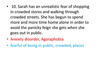 • 10. Sarah has an unrealistic fear of shopping
in crowded stores and walking through
crowded streets. She has begun to spend
more and more time home alone in order to
avoid the panicky feign she gets when she
goes out in public.
• Anxiety disorder, Agoraphobia
• fearful of being in public, crowded, places
 