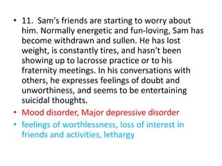 • 11. Sam's friends are starting to worry about
him. Normally energetic and fun-loving, Sam has
become withdrawn and sullen. He has lost
weight, is constantly tires, and hasn't been
showing up to lacrosse practice or to his
fraternity meetings. In his conversations with
others, he expresses feelings of doubt and
unworthiness, and seems to be entertaining
suicidal thoughts.
• Mood disorder, Major depressive disorder
• feelings of worthlessness, loss of interest in
friends and activities, lethargy
 