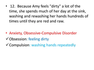 • 12. Because Amy feels "dirty" a lot of the
time, she spends much of her day at the sink,
washing and rewashing her hands hundreds of
times until they are red and raw.
• Anxiety, Obsessive-Compulsive Disorder
Obsession: feeling dirty
Compulsion: washing hands repeatedly
 