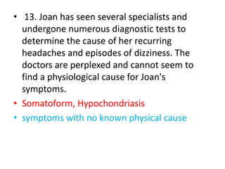 • 13. Joan has seen several specialists and
undergone numerous diagnostic tests to
determine the cause of her recurring
headaches and episodes of dizziness. The
doctors are perplexed and cannot seem to
find a physiological cause for Joan's
symptoms.
• Somatoform, Hypochondriasis
• symptoms with no known physical cause
 