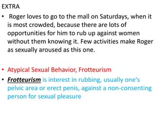 EXTRA
• Roger loves to go to the mall on Saturdays, when it
is most crowded, because there are lots of
opportunities for him to rub up against women
without them knowing it. Few activities make Roger
as sexually aroused as this one.
• Atypical Sexual Behavior, Frotteurism
• Frotteurism is interest in rubbing, usually one's
pelvic area or erect penis, against a non-consenting
person for sexual pleasure
 