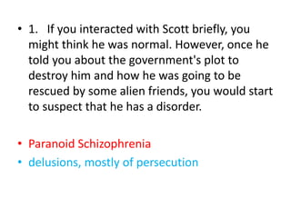 • 1. If you interacted with Scott briefly, you
might think he was normal. However, once he
told you about the government's plot to
destroy him and how he was going to be
rescued by some alien friends, you would start
to suspect that he has a disorder.
• Paranoid Schizophrenia
• delusions, mostly of persecution
 