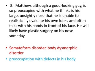 • 2. Matthew, although a good-looking guy, is
so preoccupied with what he thinks is his
large, unsightly nose that he is unable to
realistically evaluate his own looks and often
talks with his hands in front of his face. He will
likely have plastic surgery on his nose
someday.
• Somatoform disorder, body dysmorphic
disorder
• preoccupation with defects in his body
 