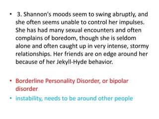 • 3. Shannon's moods seem to swing abruptly, and
she often seems unable to control her impulses.
She has had many sexual encounters and often
complains of boredom, though she is seldom
alone and often caught up in very intense, stormy
relationships. Her friends are on edge around her
because of her Jekyll-Hyde behavior.
• Borderline Personality Disorder, or bipolar
disorder
• instability, needs to be around other people
 
