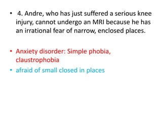 • 4. Andre, who has just suffered a serious knee
injury, cannot undergo an MRI because he has
an irrational fear of narrow, enclosed places.
• Anxiety disorder: Simple phobia,
claustrophobia
• afraid of small closed in places
 