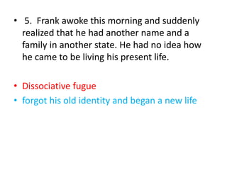 • 5. Frank awoke this morning and suddenly
realized that he had another name and a
family in another state. He had no idea how
he came to be living his present life.
• Dissociative fugue
• forgot his old identity and began a new life
 