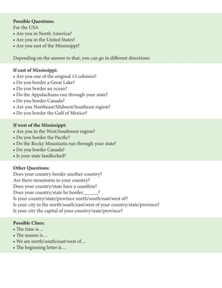 Possible Questions: 
For the USA 
• Are you in North America? 
• Are you in the United States? 
• Are you east of the Mississippi? 
Depending on the answer to that, you can go in different directions: 
If east of Mississippi: 
• Are you one of the original 13 colonies? 
• Do you border a Great Lake? 
• Do you border an ocean? 
• Do the Appalachians run through your state? 
• Do you border Canada? 
• Are you Northeast/Midwest/Southeast region? 
• Do you border the Gulf of Mexico? 
If west of the Mississippi: 
• Are you in the West/Southwest region? 
• Do you border the Pacific? 
• Do the Rocky Mountains run through your state? 
• Do you border Canada? 
• Is your state landlocked? 
Other Questions: 
Does your country border another country? 
Are there mountains in your country? 
Does your country/state have a coastline? 
Does your country/state he border______? 
Is your country/state/province north/south/east/west of? 
Is your city in the north/south/east/west of your country/state/province? 
Is your city the capital of your country/state/province? 
Possible Clues: 
• The time is… 
• The season is… 
• We are north/south/east/west of… 
• The beginning letter is… 
 