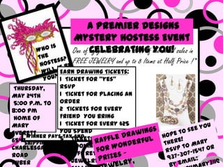 A Premier Designs
                   Mystery Hostess Event
                   One of Celebrating You! sales in
                          my guests will win 30% of the retail
                   FREE JEWELRY and up to 8 Items at Half Price !*
                Earn Drawing Tickets:
                1 Ticket for “yes”
 Thursday,      RSVP
May 24th        1 Ticket for Placing an
 5:00 p.m. to order
8:00 pm         2 Tickets for Every
 Home of        Friend You Bring
Mary            1 Ticket for Every $25
Everett         You Spend
    *Winner pays tax and
                5 Tickets for
6547shipping
Charlesgate         Booking your Show
Road            50% Off Retired
Huber               Jewelry ~ Last
 