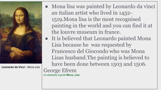 ● Mona lisa was painted by Leonardo da vinci
an italian artist who lived in 1452-
1519.Mona lisa is the most recognised
painting in the world and you can find it at
the louvre museum in france.
● It is believed that Leonardo painted Mona
Lisa because he was requested by
Francesco del Giocondo who was Mona
Lisas husband.The painting is believed to
have been done between 1503 and 1506.
George Efrem
en.wikipedia.org/wiki/Mona_Lisa
Leonardo da Vinci - Mona Lisa
 