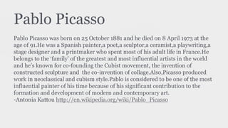 Pablo Picasso
Pablo Picasso was born on 25 October 1881 and he died on 8 April 1973 at the
age of 91.He was a Spanish painter,a poet,a sculptor,a ceramist,a playwriting,a
stage designer and a printmaker who spent most of his adult life in France.He
belongs to the ‘family’ of the greatest and most influential artists in the world
and he’s known for co-founding the Cubist movement, the invention of
constructed sculpture and the co-invention of collage.Also,Picasso produced
work in neoclassical and cubism style.Pablo is considered to be one of the most
influential painter of his time because of his significant contribution to the
formation and development of modern and contemporary art.
-Antonia Kattou http://en.wikipedia.org/wiki/Pablo_Picasso
 