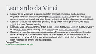 Leonardo da Vinci
● Leonardo da vinci was a painter, sculptor, architect, musician, mathematician,
engineer, inventor, anatomist, geologist,cartographer, botanist, and writer. His genius,
perhaps more than that of any other figure, epitomized the Renaissance humanist ideal.
● Leonardo was, and is, renowned primarily as a painter. Among his works, the Mona
Lisa is the most famous painting.
● Leonardo was born on April 15, 1452, in the Tuscan hill town of Vinci, in the lower valley
of the Arno River in the territory of the Medici-ruled Republic of Florence.
● Despite the recent awareness and admiration of Leonardo as a scientist and inventor,
for the better part of four hundred years his fame rested on his achievements as a
painter and on a handful of works, either authenticated or attributed to him that have
been regarded as among the masterpieces.
George Efrem
en.wikipedia.org/wiki/Leonardo_da_Vinci
 