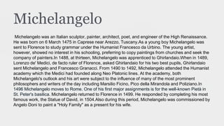 Michelangelo
Michelangelo was an Italian sculptor, painter, architect, poet, and engineer of the High Renaissance.
He was born on 6 March 1475 in Caprese near Arezzo, Tuscany.As a young boy Michelangelo was
sent to Florence to study grammar under the Humanist Francesco da Urbino. The young artist,
however, showed no interest in his schooling, preferring to copy paintings from churches and seek the
company of painters.In 1488, at thirteen, Michelangelo was apprenticed to Ghirlandaio.When in 1489,
Lorenzo de' Medici, de facto ruler of Florence, asked Ghirlandaio for his two best pupils, Ghirlandaio
sent Michelangelo and Francesco Granacci. From 1490 to 1492, Michelangelo attended the Humanist
academy which the Medici had founded along Neo Platonic lines. At the academy, both
Michelangelo's outlook and his art were subject to the influence of many of the most prominent
philosophers and writers of the day including Marsilio Ficino, Pico della Mirandola and Poliziano.In
1496 Michelangelo moves to Rome. One of his first major assignments is for the well-known Pietà in
St. Peter's basilica. Michelangelo returned to Florence in 1499. He responded by completing his most
famous work, the Statue of David, in 1504.Also during this period, Michelangelo was commissioned by
Angelo Doni to paint a "Holy Family" as a present for his wife.
 