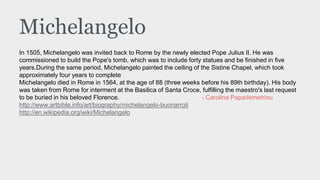 Michelangelo
In 1505, Michelangelo was invited back to Rome by the newly elected Pope Julius II. He was
commissioned to build the Pope's tomb, which was to include forty statues and be finished in five
years.During the same period, Michelangelo painted the ceiling of the Sistine Chapel, which took
approximately four years to complete
Michelangelo died in Rome in 1564, at the age of 88 (three weeks before his 89th birthday). His body
was taken from Rome for interment at the Basilica of Santa Croce, fulfilling the maestro's last request
to be buried in his beloved Florence. - Carolina Papademetriou
http://www.artbible.info/art/biography/michelangelo-buonarroti
http://en.wikipedia.org/wiki/Michelangelo
 