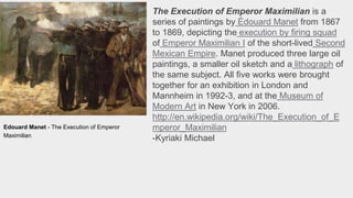 The Execution of Emperor Maximilian is a
series of paintings by Édouard Manet from 1867
to 1869, depicting the execution by firing squad
of Emperor Maximilian I of the short-lived Second
Mexican Empire. Manet produced three large oil
paintings, a smaller oil sketch and a lithograph of
the same subject. All five works were brought
together for an exhibition in London and
Mannheim in 1992-3, and at the Museum of
Modern Art in New York in 2006.
http://en.wikipedia.org/wiki/The_Execution_of_E
mperor_Maximilian
-Kyriaki Michael
Edouard Manet - The Execution of Emperor
Maximilian
 