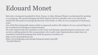 Edouard Monet
Born into a bourgeois household in Paris, France, in 1832, Edouard Manet was fascinated by painting
at a young age. His parents disapproved of his interest, but he eventually went to art school and
studied the old masters in Europe.By the time of his death, in 1883, he was a respected revolutionary
artist.
One of the first nineteenth century artists to approach modern-life subjects, he was a pivotal figure in
the transition from Realism to Impressionism.
His early masterworks The Luncheon on the Grass and Olympia engendered great controversy, and
served as rallying points for the young painters who would create Impressionism-today these are
considered watershed paintings that mark the genesis of modern art.
http://www.manetedouard.org/
http://www.biography.com/people/edouard-manet-9397188
~Kyriaki Michael
 