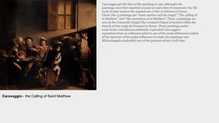 Caravaggio got the idea of the painting in 1591 althought the
paintings were first reported around 10 years later.It repserents the life
cycle of saint mattew the apostol,one of the 12 folowers of Jesus
Christ.The 3 paintings are “Saint mattew and the Angel”,”The calling of
st.Matthew” and “The martydom of st.Matthew”.These 3 paintings are
now at the Contarelli Chapel.The Contarel Chapel is located within the
church of San Luigi dei Franseci in Rome. These paintings,under
some lucky coincidences,suddently exploaded Caravaggio’s
reputation from an unknown artist to one of the most influencial realists
of his time!one of his major influences to make the paintings was
Michaelangelo,undoubtly one of the greatest artists of all time.
Caravaggio - the Calling of Saint Matthew
 