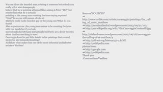 We can all see the bearded man pointing at someone but nobody can
really tell at who.Somepeople
believe that he is pointing at himself,like asking st.Peter “Me?” but
others think that he is actually
pointing at the young man counting the taxes saying suprised
”Him?”So we are still unsure of who st.
Matthew really is,the bearded guy or the young one?What do you
think?
Also as you can see ,the young man seems to be counting the taxes
with two hands but if you look
more closely,the left hand isnt actually his!There are a lot of theories
about that but one thing is sure!
Caravaggio loved to put little details in his paintings that created
mysteries and misunderstandings!
And thats what makes him one of the most infuential and talented
artists of his time!
Sources*SOURCES*
➔
http://www.artble.com/artists/caravaggio/paintings/the_call
ing_of_saint_matthew
➔ http://northcathedral.wordpress.com/2013/09/21/107/
➔ http://en.wikipedia.org/wiki/File:CaravaggioContarelli.jpg
➔
http://duluxdreams.wordpress.com/2012/06/28/caravaggio-
the-calling-of-st-matthew/4
➔ http://all-art.org/history252-4.htML
➔ http://wikipedia.com
photos from:
➔ http://google.com
➔ http://wikipedia.com
Thank you
:Constantinos Vasiliou
 