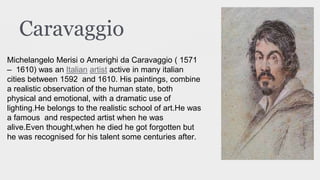 Caravaggio
Michelangelo Merisi o Amerighi da Caravaggio ( 1571
– 1610) was an Italian artist active in many italian
cities between 1592 and 1610. His paintings, combine
a realistic observation of the human state, both
physical and emotional, with a dramatic use of
lighting.He belongs to the realistic school of art.He was
a famous and respected artist when he was
alive.Even thought,when he died he got forgotten but
he was recognised for his talent some centuries after.
 