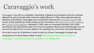 Caravaggio’s work
Caravaggio is described as enigmatic, fascinating, rebellious and dangerous.And his character
affected his work and thats what made him really different.In 1599, presumably through the
influence of Del Monte, Caravaggio was contracted to decorate the Contarelli Chapel in the
church of San luigiThe two works making up the commission, the Martyrdom of Saint Matthew
and Calling of Saint Matthew, delivered in 1600, were an immediate sensation.He is often
described as the best Roman artist of his time.His greatest influence was Michelangelo and we
can see the affect of him in some details of his paintings.He is the artist that made Medusa.
He is also known for St.Matthew’s cycle.He died out of fever.Caravaggio's epitaph was
composed by his friend Marzio Milesi. It reads:"Michelangelo Merisi, son of Fermo di
Caravaggio – in painting not equal to a painter, but to Nature itself
 