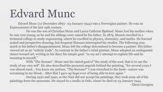 Edvard Munc
Edvard Munc (12 December 1863 - 23 January 1944) was a Norwegian painter. He was an
Expressionist of the late 19th century.
He was the son of Christian Munc and Laura Cathrine Bjølstad. Munc lost his mother when
he was very young, so he and his siblings were raised by his father. In 1879, Munch enrolled in a
technical college to study engineering, where he excelled in physics, chemistry, and maths. He learned
scaled and perspective drawing, but frequent illnesses interrupted his studies. The following year,
much to his father's disappointment, Munc left the college determined to become a painter. His father
viewed art as an “unholy trade”. In contrast to his father's rabid pietism, Munc adopted an undogmatic
stance toward art, writing in his diary his simple goal: “in my art I attempt to explain life and its
meaning to myself.”
With “The Scream”, Munc met his stated goal of "the study of the soul, that is to say the
study of my own self".He also described the personal anguish behind the painting, “for several years I
was almost mad… You know my picture, “The Scream?” I was stretched to the limit—nature was
screaming in my blood… After that I gave up hope ever of being able to love again.”
During 1930 and 1940, as the Nazi did not accept his paintings, they took away all of his
paintings from the museums. He stayed in a studio in Oslo, where he died on 23 January 1944.
- Eleni Georgiou
 