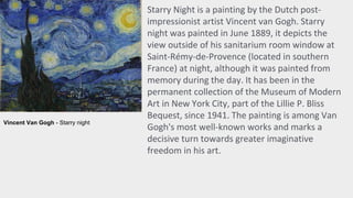 Starry Night is a painting by the Dutch post-
impressionist artist Vincent van Gogh. Starry
night was painted in June 1889, it depicts the
view outside of his sanitarium room window at
Saint-Rémy-de-Provence (located in southern
France) at night, although it was painted from
memory during the day. It has been in the
permanent collection of the Museum of Modern
Art in New York City, part of the Lillie P. Bliss
Bequest, since 1941. The painting is among Van
Gogh's most well-known works and marks a
decisive turn towards greater imaginative
freedom in his art.
Vincent Van Gogh - Starry night
 