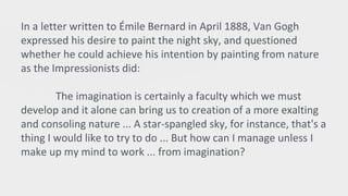 In a letter written to Émile Bernard in April 1888, Van Gogh
expressed his desire to paint the night sky, and questioned
whether he could achieve his intention by painting from nature
as the Impressionists did:
The imagination is certainly a faculty which we must
develop and it alone can bring us to creation of a more exalting
and consoling nature ... A star-spangled sky, for instance, that's a
thing I would like to try to do ... But how can I manage unless I
make up my mind to work ... from imagination?
 