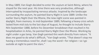 In May 1889, Van Gogh decided to enter the asylum at Saint-Rémy, where he
stayed for the next year. His time there was very productive, although
interrupted by incapacitating nervous attacks. Inspired by the landscape
surrounding the asylum, he painted Starry Night in June 1889. Unlike the
earlier Starry Night Over the Rhone, the new night scene was painted in
daylight, from memory. In mid-September 1889, following a heavy crisis which
lasted from mid-July to the last days of August, he thought to include Starry
NiIn September 1888, before his December breakdown that resulted in his
hospitalisation in Arles, he painted Starry Night Over the Rhone. Working by
night under a gas lamp, Van Gogh painted this work directly from nature. "It
does me good to do what's difficult, "Van Gogh wrote, "That doesn’t stop me
having a tremendous need for, shall I say the word—for religion—so I go
outside at night to paint the stars."
 