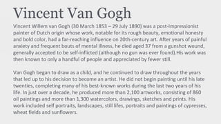 Vincent Van Gogh
Vincent Willem van Gogh (30 March 1853 – 29 July 1890) was a post-Impressionist
painter of Dutch origin whose work, notable for its rough beauty, emotional honesty
and bold color, had a far-reaching influence on 20th-century art. After years of painful
anxiety and frequent bouts of mental illness, he died aged 37 from a gunshot wound,
generally accepted to be self-inflicted (although no gun was ever found).His work was
then known to only a handful of people and appreciated by fewer still.
Van Gogh began to draw as a child, and he continued to draw throughout the years
that led up to his decision to become an artist. He did not begin painting until his late
twenties, completing many of his best-known works during the last two years of his
life. In just over a decade, he produced more than 2,100 artworks, consisting of 860
oil paintings and more than 1,300 watercolors, drawings, sketches and prints. His
work included self portraits, landscapes, still lifes, portraits and paintings of cypresses,
wheat fields and sunflowers.
 