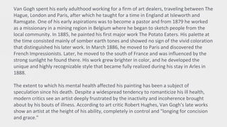 Van Gogh spent his early adulthood working for a firm of art dealers, traveling between The
Hague, London and Paris, after which he taught for a time in England at Isleworth and
Ramsgate. One of his early aspirations was to become a pastor and from 1879 he worked
as a missionary in a mining region in Belgium where he began to sketch people from the
local community. In 1885, he painted his first major work The Potato Eaters. His palette at
the time consisted mainly of somber earth tones and showed no sign of the vivid coloration
that distinguished his later work. In March 1886, he moved to Paris and discovered the
French Impressionists. Later, he moved to the south of France and was influenced by the
strong sunlight he found there. His work grew brighter in color, and he developed the
unique and highly recognizable style that became fully realized during his stay in Arles in
1888.
The extent to which his mental health affected his painting has been a subject of
speculation since his death. Despite a widespread tendency to romanticize his ill health,
modern critics see an artist deeply frustrated by the inactivity and incoherence brought
about by his bouts of illness. According to art critic Robert Hughes, Van Gogh's late works
show an artist at the height of his ability, completely in control and "longing for concision
and grace."
 