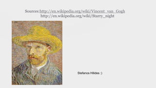 Sources:http://en.wikipedia.org/wiki/Vincent_van_Gogh
http://en.wikipedia.org/wiki/Starry_night
Stefanos Hilides :)
 