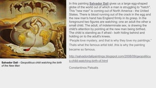 In this painting Salvador Dali gives us a large egg-shaped
globe of the world out of which a man is struggling to "hatch".
This "new man" is coming out of North America - the United
States. There is blood running out of the crack in the egg and
the new man's hand has England firmly in its grasp. In the
foreground two figures are watching; one an adult the other a
small child. The adult, of indeterminate sex, is drawing the
child's attention by pointing at the new man being birthed.
The child is standing as if afraid - both hiding behind and
holding on to the adult's knees.
“People love mystery, and that is why they love my paintings.”
Thats what the famous artist told ,this is why the painting
became so famous.
http://salvadordalipaintings.blogspot.com/2008/09/geopoliticu
s-child-watching-birth-of.html
Constantinos Patsalis
Salvador Dali - Geopoliticus child watching the birth
of the New Man
 