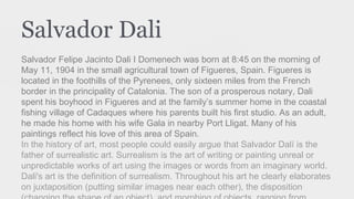 Salvador Dali
Salvador Felipe Jacinto Dali I Domenech was born at 8:45 on the morning of
May 11, 1904 in the small agricultural town of Figueres, Spain. Figueres is
located in the foothills of the Pyrenees, only sixteen miles from the French
border in the principality of Catalonia. The son of a prosperous notary, Dali
spent his boyhood in Figueres and at the family’s summer home in the coastal
fishing village of Cadaques where his parents built his first studio. As an adult,
he made his home with his wife Gala in nearby Port Lligat. Many of his
paintings reflect his love of this area of Spain.
In the history of art, most people could easily argue that Salvador Dalí is the
father of surrealistic art. Surrealism is the art of writing or painting unreal or
unpredictable works of art using the images or words from an imaginary world.
Dali's art is the definition of surrealism. Throughout his art he clearly elaborates
on juxtaposition (putting similar images near each other), the disposition
 