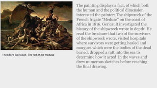 The painting displays a fact, of which both
the human and the political dimension
interested the painter: The shipwreck of the
French frigate "Meduse" on the coast of
Africa in 1816. Gericault investigated the
history of the shipwreck wrote in depth: He
read the brochure that two of the survivors
of the shipwreck wrote, visited hospitals
where survivors were getting healed and
morgues which were the bodies of the dead
buried, dropped a raft into the sea to
determine how it acted in the waves and
drew numerous sketches before reaching
the final drawing.
Theodore Gericault- The raft of the medusa
 