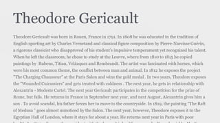 Theodore Gericault
Theodore Gericault was born in Rouen, France in 1791. In 1808 he was educated in the tradition of
English sporting art by Charles Vernetand and classical figure composition by Pierre-Narcisse Guérin,
a rigorous classicist who disapproved of his student's impulsive temperament yet recognized his talent.
When he left the classroom, he chose to study at the Louvre, where from 1810 to 1815 he copied
paintings by Rubens, Titian, Velázquez and Rembrandt. The artist was fascinated with horses, which
were his most common theme, the conflict between man and animal. In 1812 he exposes the project
"The Charging Chausseur" at the Paris Salon and wins the gold medal . In two years, Theodore exposes
the "Wounded Cuirassiers" and gets treated with coldness . The next year, he gets in relationship with
Alexantrin - Modeste Cartel. The next year Gericault participates in the competition for the prize of
Rome, but fails. He returns in France in September next year, and next August, Alexantrin gives him a
son . To avoid scandal, his father forces her to move to the countryside. In 1819, the painting "The Raft
of Medusa " goes almost unnoticed by the Salon. The next year, however, Theodore exposes it to the
Egyptian Hall of London, where it stays for about a year. He returns next year in Paris with poor
 
