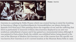 Guernica is a painting by Pablo Picasso which was created having in mind the bombing
in Guernica,a village in (northern)Spain,by German&Italian war planes during the
Spanish Civil War(1937).This painting shows the tragedies of war and the suffering that
fetch in particularly to innocent civilians.Also,Guernica displayed as an anti-war
symbol,an embodiment of peace and it has gained as a monumental status.Although it
was painted in Paris,where firstly the exhibit was exhibited before being placed in the
care of the Museum of Modern Art.Guernica is one of the reasons how the specific war
was known.Now Guernica is at it’s current location at the Museum Reina Sofia in 1992.
Picasso - Guernica
 
