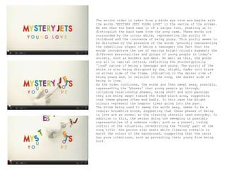 The entire video is taken from a birds eye view and begins with the words ‘MYSTERY JETS YOUNG LOVE’ in the centre of the screen. We see that the band name is of a larger font, enabling us to distinguish the band name from the song name. These words are surrounded by the colour white, representing the purity of childhood and the innocence of being young. This purity seems to be disturbed by the presence of the words -possibly representing the rebellious stages of being a teenager; the fact that the words incorporate the use of various bright colours suggests the different personalities and groups of young people in today’s society, such as Rockers and Emos. As well as this, the words are all in capital letters, reflecting the stereotypically ‘loud’ nature of being a teenager and young. The purity of the white is also being disrupted by the, slight, fades into black on either side of the frame, indicating to the darker side of being young and, in relation to the song, the darker side of being in love.  As the video continues, the words are then swept away, possibly, representing the ‘phases’ that young people go through, including relationship phases, being short and soon passing; they are being swept toward the faded black area, suggesting that these phases often end badly. In this case the bright colours represent the happier times going into the past. The broom being used to sweep the words away, seems to be a regular household broom, suggesting that these phases of being in love are as normal as the cleaning utensils used everyday. In addition to this, the person doing the sweeping is possibly representative of a someone older, such as a parent, taking control of the situation, re-enforcing the ‘Young’ part of the song title –the person also wears white cleaning overalls to match the colour of the background, suggesting that the carer has pure intentions, such as protecting their young from being hurt.  