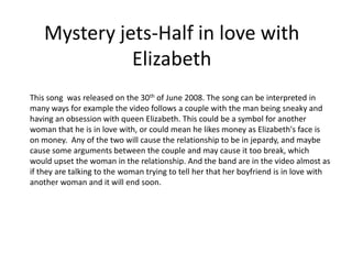 Mystery jets-Half in love with
              Elizabeth
This song was released on the 30th of June 2008. The song can be interpreted in
many ways for example the video follows a couple with the man being sneaky and
having an obsession with queen Elizabeth. This could be a symbol for another
woman that he is in love with, or could mean he likes money as Elizabeth's face is
on money. Any of the two will cause the relationship to be in jepardy, and maybe
cause some arguments between the couple and may cause it too break, which
would upset the woman in the relationship. And the band are in the video almost as
if they are talking to the woman trying to tell her that her boyfriend is in love with
another woman and it will end soon.
 