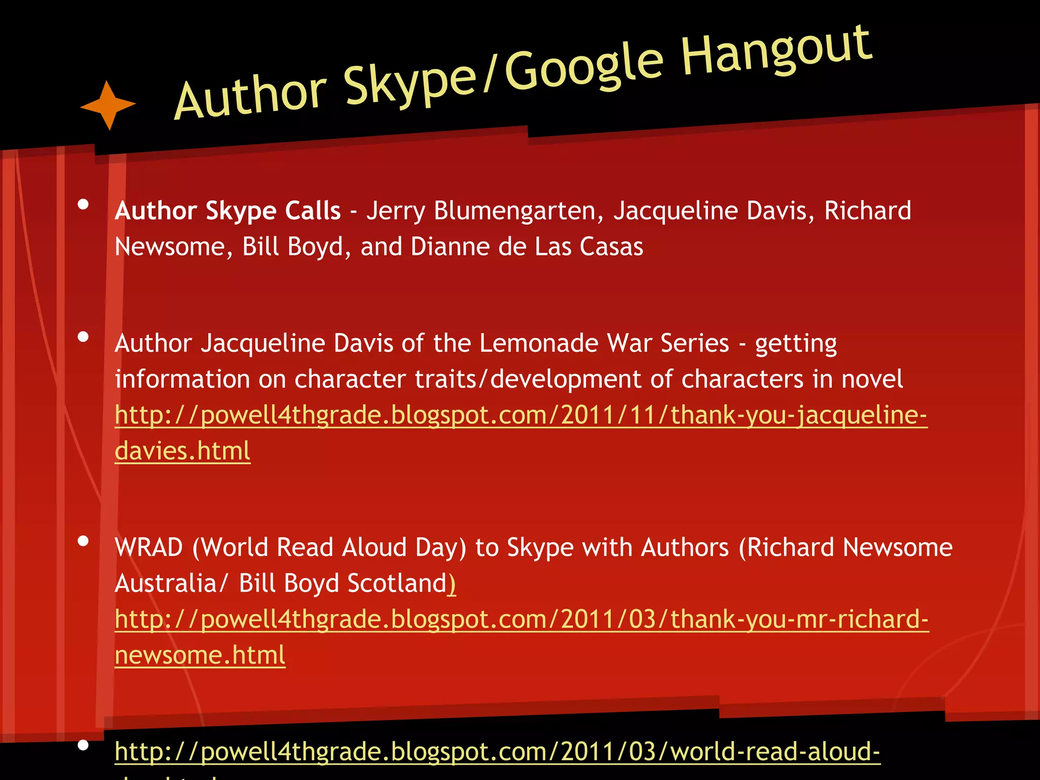 •
•

•

•

Author Skype Calls - Jerry Blumengarten, Jacqueline Davis, Richard
Newsome, Bill Boyd, and Dianne de Las Casas

Author Jacqueline Davis of the Lemonade War Series - getting
information on character traits/development of characters in novel
http://powell4thgrade.blogspot.com/2011/11/thank-you-jacquelinedavies.html

WRAD (World Read Aloud Day) to Skype with Authors (Richard Newsome
Australia/ Bill Boyd Scotland)
http://powell4thgrade.blogspot.com/2011/03/thank-you-mr-richardnewsome.html

http://powell4thgrade.blogspot.com/2011/03/world-read-aloud-

 