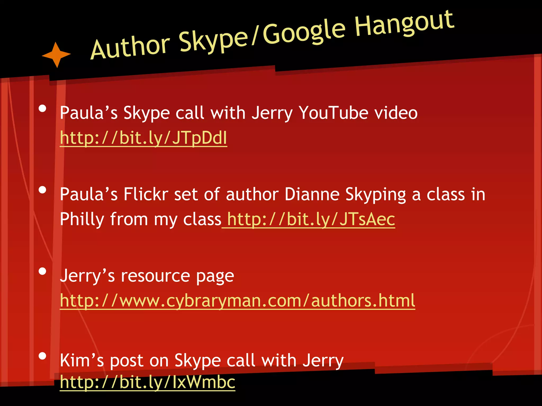 •
•
•
•

Paula’s Skype call with Jerry YouTube video
http://bit.ly/JTpDdI
Paula’s Flickr set of author Dianne Skyping a class in
Philly from my class http://bit.ly/JTsAec
Jerry’s resource page
http://www.cybraryman.com/authors.html
Kim’s post on Skype call with Jerry
http://bit.ly/IxWmbc

 