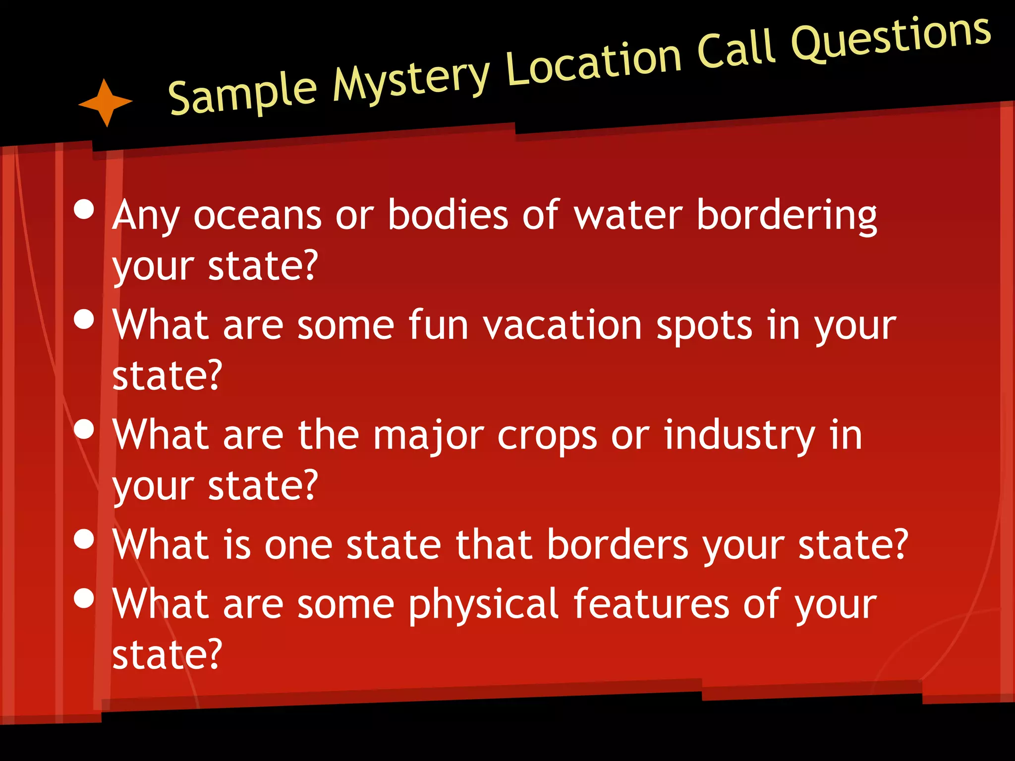 • Any oceans or bodies of water bordering
•
•

•
•

your state?
What are some fun vacation spots in your
state?
What are the major crops or industry in
your state?
What is one state that borders your state?
What are some physical features of your
state?

 