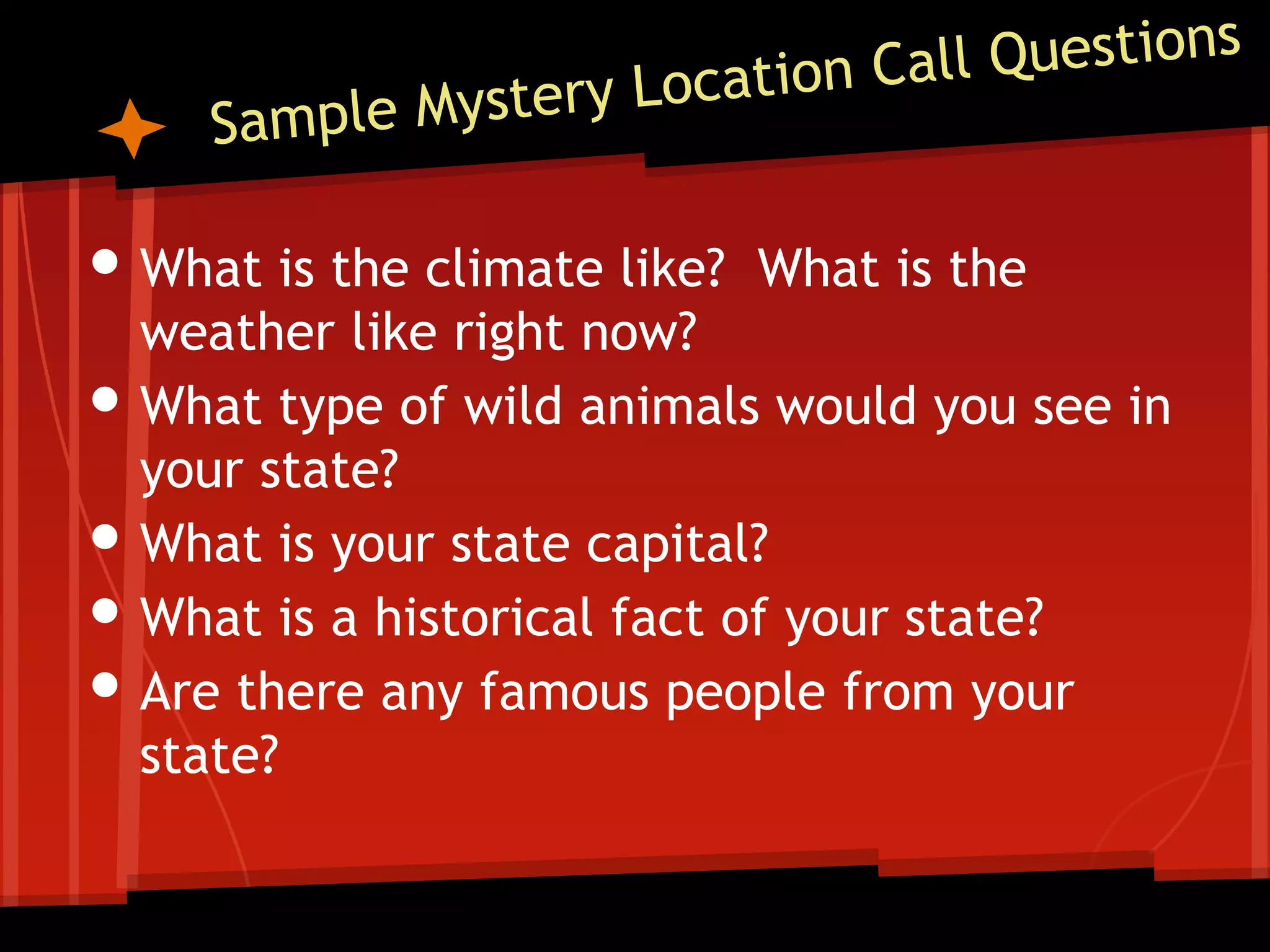 • What is the climate like?
•
•
•
•

What is the

weather like right now?
What type of wild animals would you see in
your state?
What is your state capital?
What is a historical fact of your state?
Are there any famous people from your
state?

 