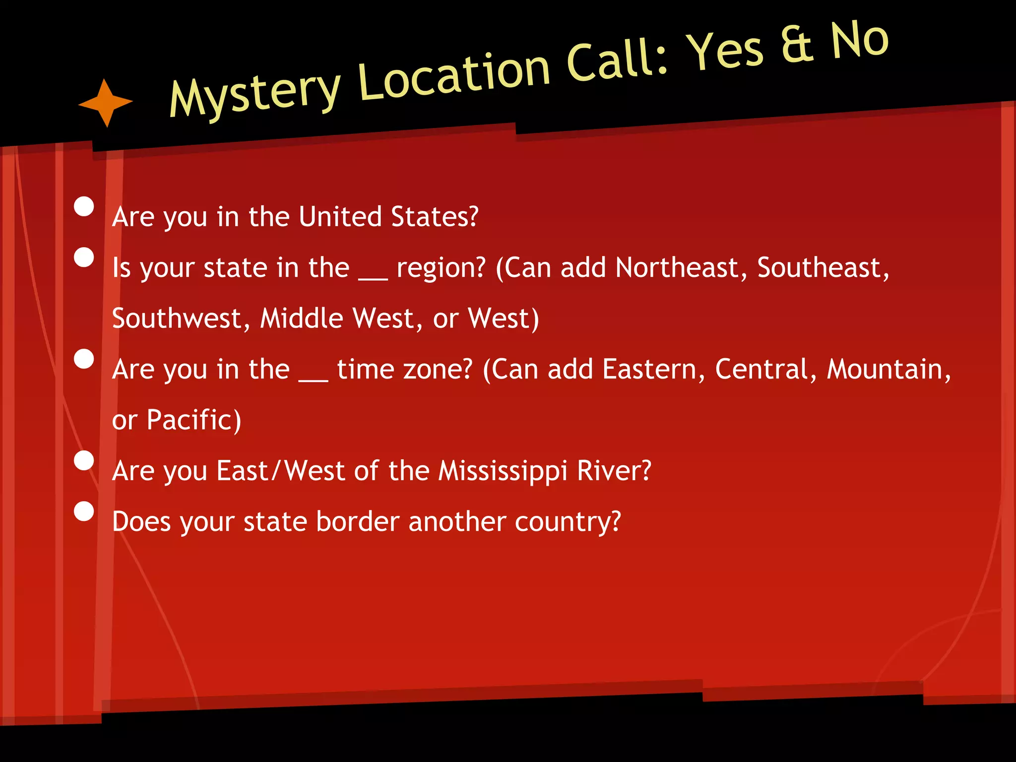 • Are you in the United States?
• Is your state in the __ region? (Can add Northeast, Southeast,
Southwest, Middle West, or West)
• Are you in the __ time zone? (Can add Eastern, Central, Mountain,
or Pacific)
• Are you East/West of the Mississippi River?
• Does your state border another country?

 