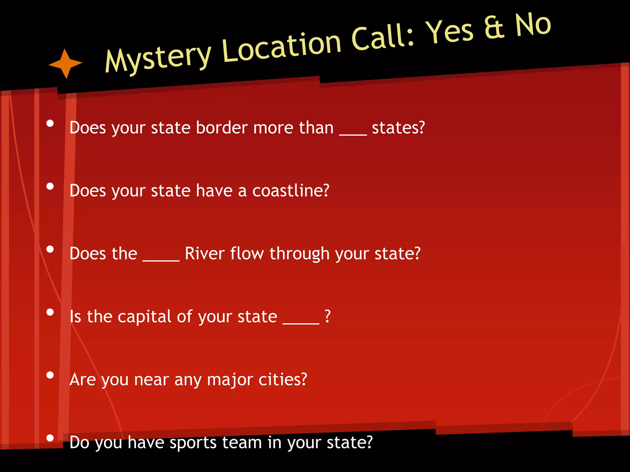 •

Does your state border more than ___ states?

•

Does your state have a coastline?

•

Does the ____ River flow through your state?

•

Is the capital of your state ____ ?

•

Are you near any major cities?

•

Do you have sports team in your state?

 